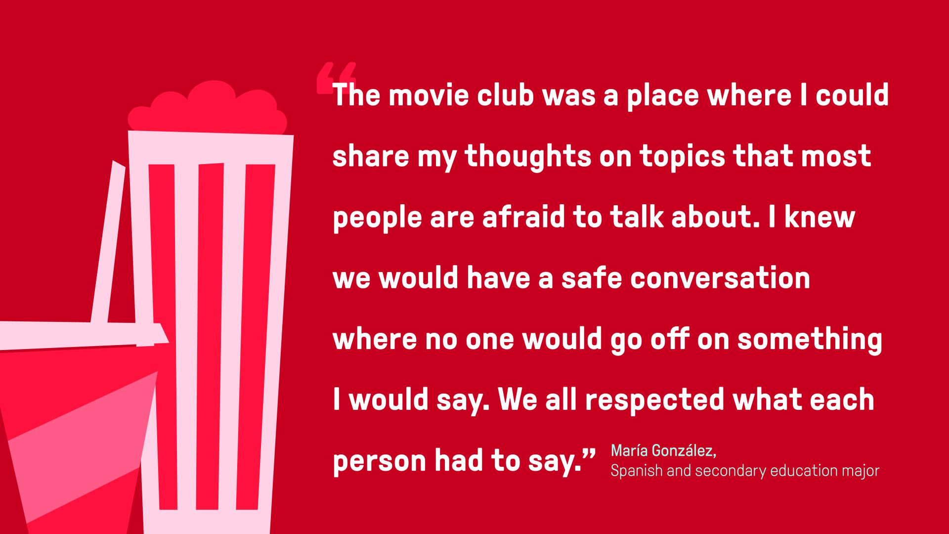 A graphic for a quote by North Central College student Maria Gonzalez: The movie club was a place where I could share my thoughts on topics that most people are afraid to talk about,” she said. “I knew we would have a safe conversation where no one would go off on something I would say. We all respected what each person had to say.”